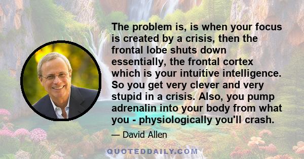 The problem is, is when your focus is created by a crisis, then the frontal lobe shuts down essentially, the frontal cortex which is your intuitive intelligence. So you get very clever and very stupid in a crisis. Also, 