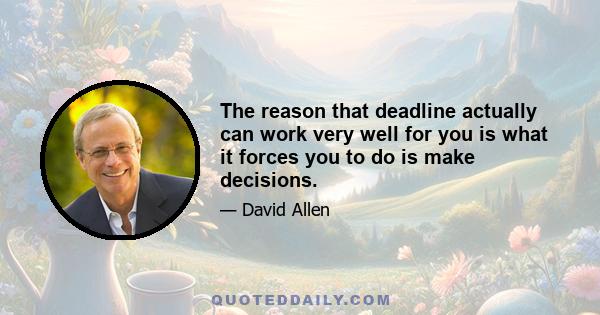 The reason that deadline actually can work very well for you is what it forces you to do is make decisions.