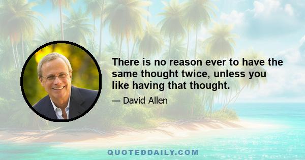 There is no reason ever to have the same thought twice, unless you like having that thought.