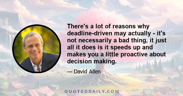 There's a lot of reasons why deadline-driven may actually - it's not necessarily a bad thing, it just all it does is it speeds up and makes you a little proactive about decision making.