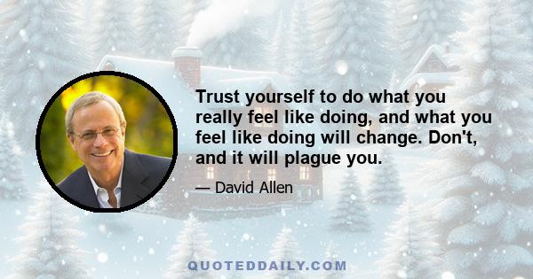 Trust yourself to do what you really feel like doing, and what you feel like doing will change. Don't, and it will plague you.