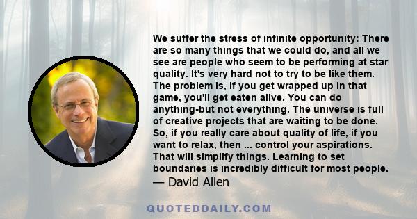 We suffer the stress of infinite opportunity: There are so many things that we could do, and all we see are people who seem to be performing at star quality. It's very hard not to try to be like them. The problem is, if 