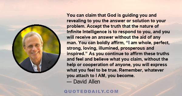 You can claim that God is guiding you and revealing to you the answer or solution to your problem. Accept the truth that the nature of Infinite Intelligence is to respond to you, and you will receive an answer without