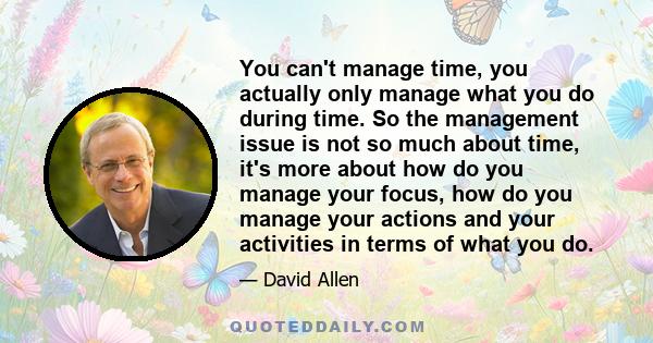 You can't manage time, you actually only manage what you do during time. So the management issue is not so much about time, it's more about how do you manage your focus, how do you manage your actions and your