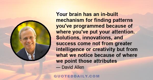 Your brain has an in-built mechanism for finding patterns you've programmed because of where you've put your attention. Solutions, innovations, and success come not from greater intelligence or creativity but from what