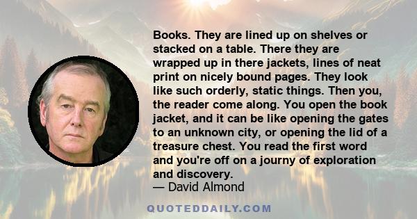 Books. They are lined up on shelves or stacked on a table. There they are wrapped up in there jackets, lines of neat print on nicely bound pages. They look like such orderly, static things. Then you, the reader come