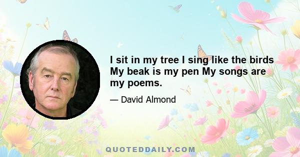 I sit in my tree I sing like the birds My beak is my pen My songs are my poems.