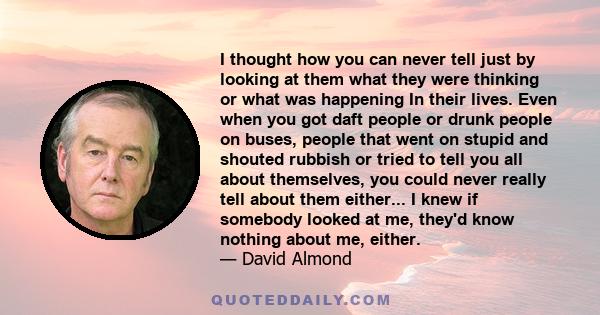 I thought how you can never tell just by looking at them what they were thinking or what was happening In their lives. Even when you got daft people or drunk people on buses, people that went on stupid and shouted