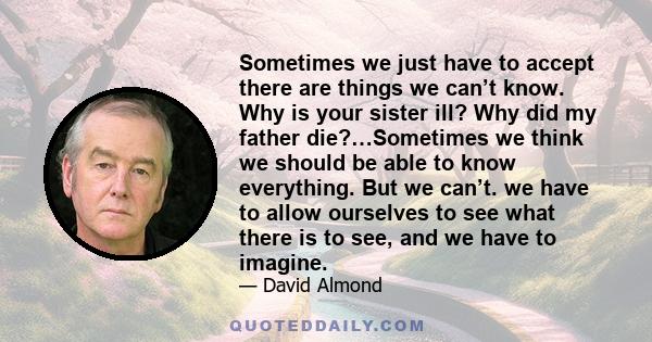 Sometimes we just have to accept there are things we can’t know. Why is your sister ill? Why did my father die?…Sometimes we think we should be able to know everything. But we can’t. we have to allow ourselves to see