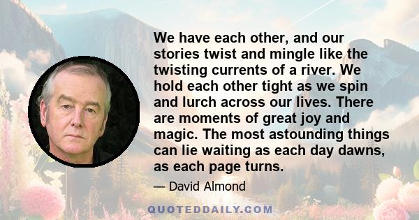 We have each other, and our stories twist and mingle like the twisting currents of a river. We hold each other tight as we spin and lurch across our lives. There are moments of great joy and magic. The most astounding