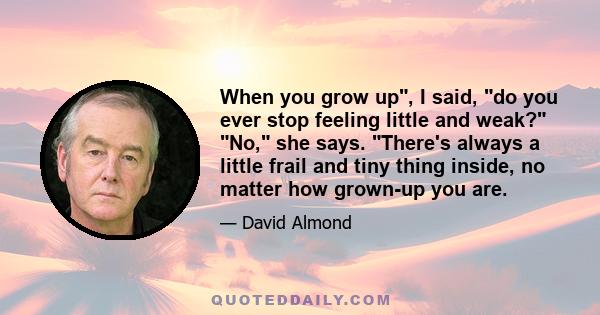 When you grow up, I said, do you ever stop feeling little and weak? No, she says. There's always a little frail and tiny thing inside, no matter how grown-up you are.