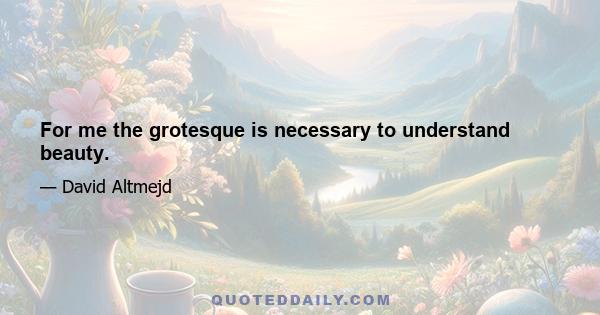 For me the grotesque is necessary to understand beauty.