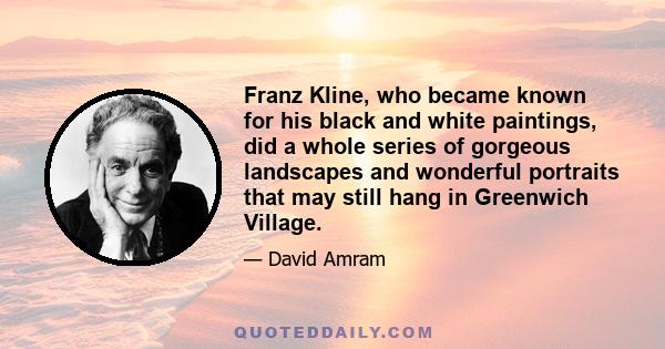 Franz Kline, who became known for his black and white paintings, did a whole series of gorgeous landscapes and wonderful portraits that may still hang in Greenwich Village.