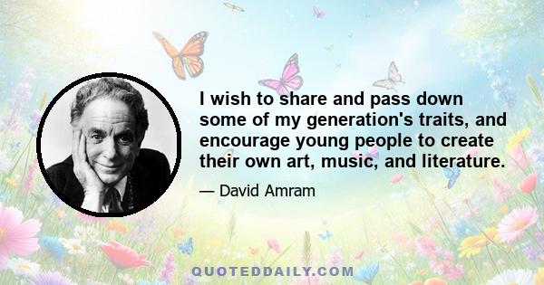 I wish to share and pass down some of my generation's traits, and encourage young people to create their own art, music, and literature.