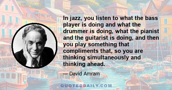 In jazz, you listen to what the bass player is doing and what the drummer is doing, what the pianist and the guitarist is doing, and then you play something that compliments that, so you are thinking simultaneously and