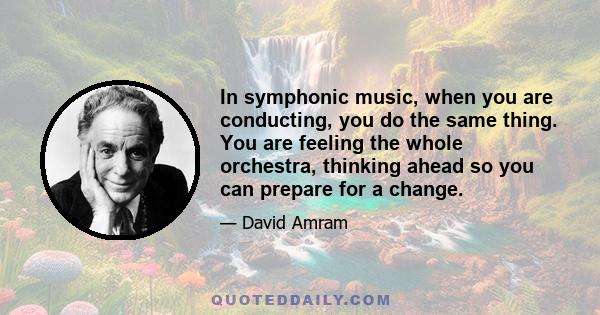 In symphonic music, when you are conducting, you do the same thing. You are feeling the whole orchestra, thinking ahead so you can prepare for a change.