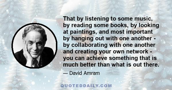 That by listening to some music, by reading some books, by looking at paintings, and most important by hanging out with one another - by collaborating with one another and creating your own network - you can achieve