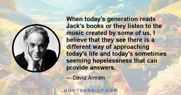 When today's generation reads Jack's books or they listen to the music created by some of us, I believe that they see there is a different way of approaching today's life and today's sometimes seeming hopelessness that