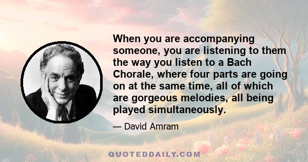 When you are accompanying someone, you are listening to them the way you listen to a Bach Chorale, where four parts are going on at the same time, all of which are gorgeous melodies, all being played simultaneously.