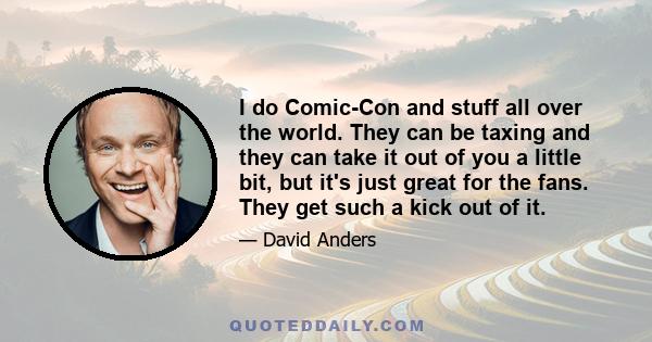 I do Comic-Con and stuff all over the world. They can be taxing and they can take it out of you a little bit, but it's just great for the fans. They get such a kick out of it.