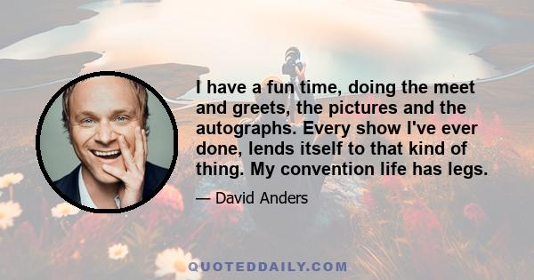 I have a fun time, doing the meet and greets, the pictures and the autographs. Every show I've ever done, lends itself to that kind of thing. My convention life has legs.