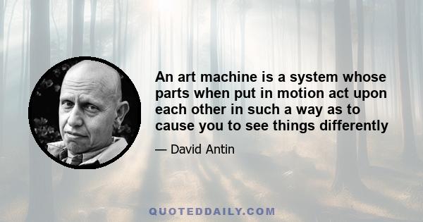 An art machine is a system whose parts when put in motion act upon each other in such a way as to cause you to see things differently