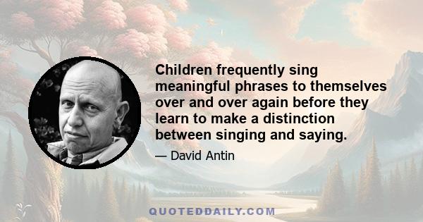 Children frequently sing meaningful phrases to themselves over and over again before they learn to make a distinction between singing and saying.