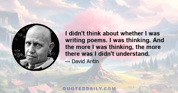 I didn't think about whether I was writing poems. I was thinking. And the more I was thinking, the more there was I didn't understand.