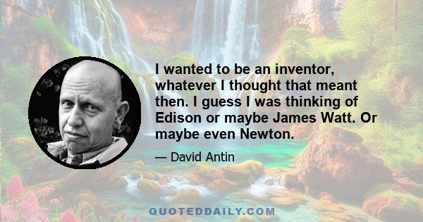 I wanted to be an inventor, whatever I thought that meant then. I guess I was thinking of Edison or maybe James Watt. Or maybe even Newton.