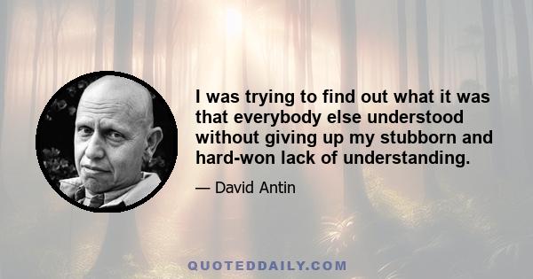 I was trying to find out what it was that everybody else understood without giving up my stubborn and hard-won lack of understanding.