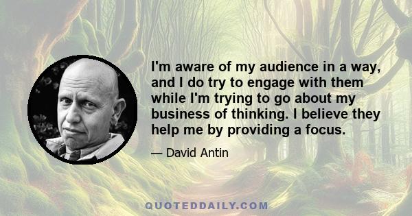 I'm aware of my audience in a way, and I do try to engage with them while I'm trying to go about my business of thinking. I believe they help me by providing a focus.