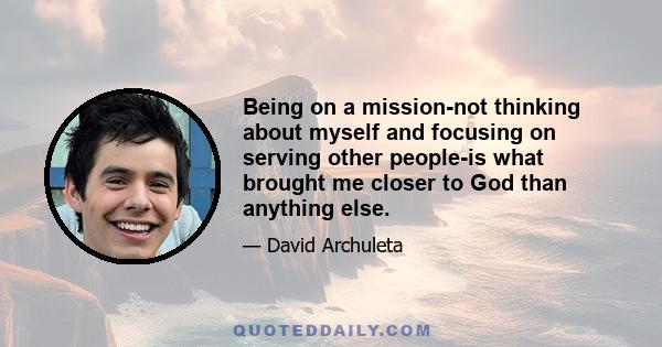 Being on a mission-not thinking about myself and focusing on serving other people-is what brought me closer to God than anything else.