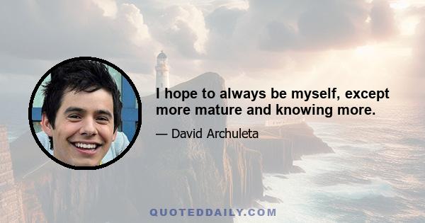 I hope to always be myself, except more mature and knowing more.