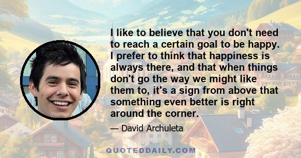 I like to believe that you don't need to reach a certain goal to be happy. I prefer to think that happiness is always there, and that when things don't go the way we might like them to, it's a sign from above that