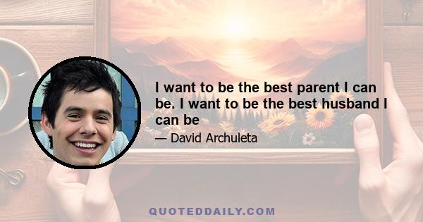 I want to be the best parent I can be. I want to be the best husband I can be