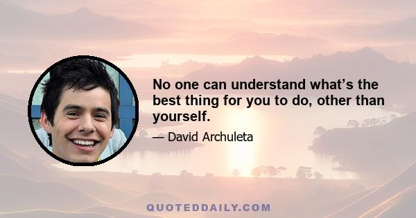 No one can understand what’s the best thing for you to do, other than yourself.