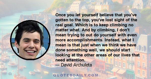 Once you let yourself believe that you've gotten to the top, you've lost sight of the real goal. Which is to keep climbing no matter what. And by climbing, I don't mean trying to out do yourself with even more