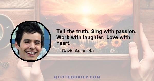 Tell the truth. Sing with passion. Work with laughter. Love with heart.