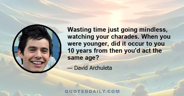 Wasting time just going mindless, watching your charades. When you were younger, did it occur to you 10 years from then you'd act the same age?