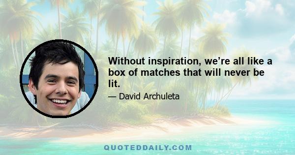 Without inspiration, we’re all like a box of matches that will never be lit.