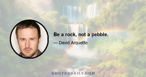 Be a rock, not a pebble.