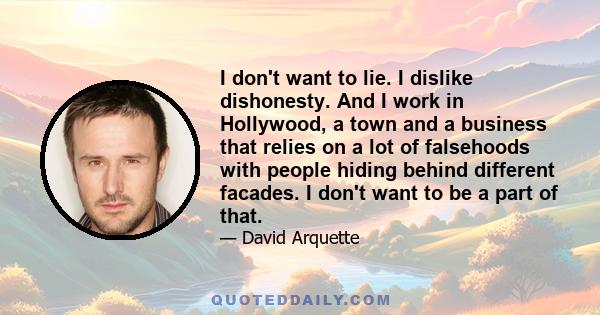 I don't want to lie. I dislike dishonesty. And I work in Hollywood, a town and a business that relies on a lot of falsehoods with people hiding behind different facades. I don't want to be a part of that.