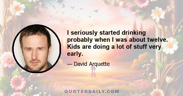 I seriously started drinking probably when I was about twelve. Kids are doing a lot of stuff very early.