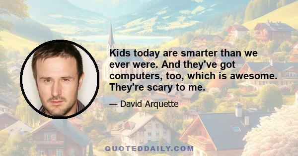 Kids today are smarter than we ever were. And they've got computers, too, which is awesome. They're scary to me.