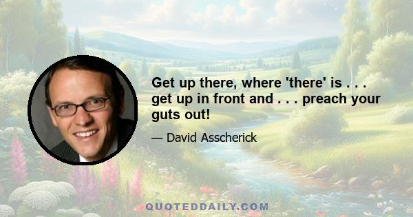 Get up there, where 'there' is . . . get up in front and . . . preach your guts out!