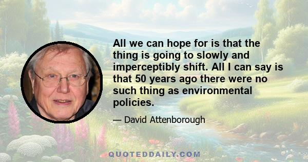 All we can hope for is that the thing is going to slowly and imperceptibly shift. All I can say is that 50 years ago there were no such thing as environmental policies.