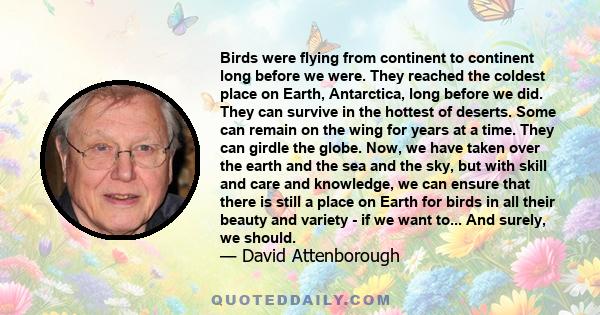 Birds were flying from continent to continent long before we were. They reached the coldest place on Earth, Antarctica, long before we did. They can survive in the hottest of deserts. Some can remain on the wing for