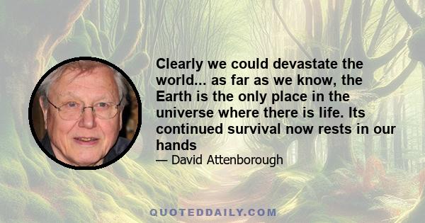 Clearly we could devastate the world... as far as we know, the Earth is the only place in the universe where there is life. Its continued survival now rests in our hands