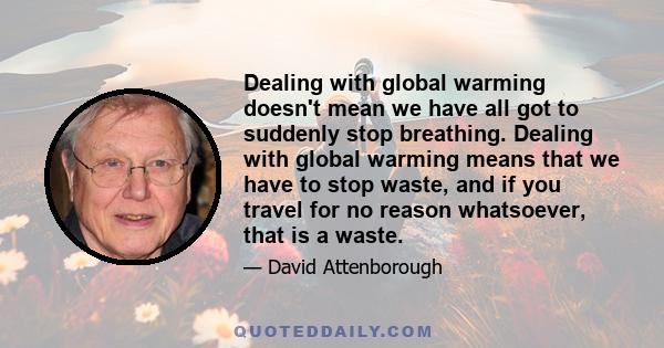 Dealing with global warming doesn't mean we have all got to suddenly stop breathing. Dealing with global warming means that we have to stop waste, and if you travel for no reason whatsoever, that is a waste.