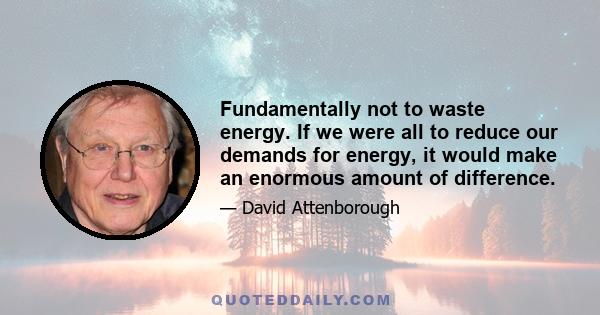 Fundamentally not to waste energy. If we were all to reduce our demands for energy, it would make an enormous amount of difference.